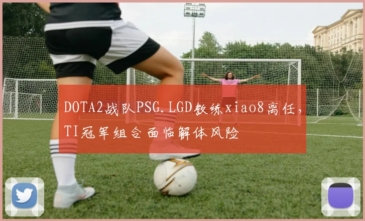 DOTA2战队PSG.LGD教练xiao8离任,TI冠军组合面临解体风险