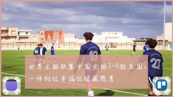 世界女排联赛中国女排3-0胜美国,一传到位率偏低暗藏隐患