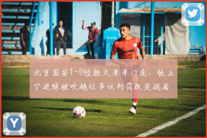 北京国安1-0险胜天津津门虎,张玉宁进球被吹越位争议判罚改变战局