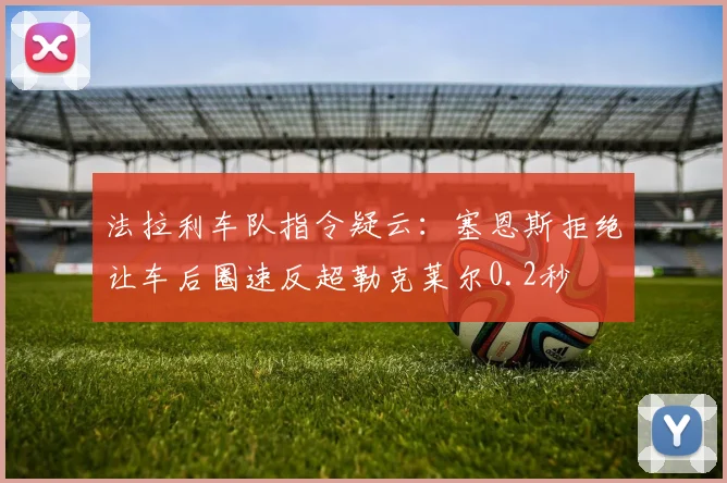 法拉利车队指令疑云：塞恩斯拒绝让车后圈速反超勒克莱尔0.2秒