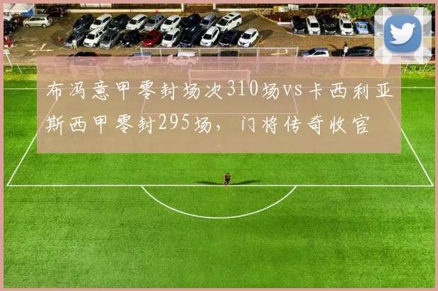 布冯意甲零封场次310场vs卡西利亚斯西甲零封295场,门将传奇收官