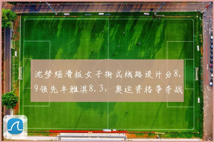 沈梦瑶滑板女子街式线路设计分8.9领先丰雅淇8.3,奥运资格争夺战风格创新成关键