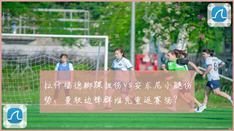 拉什福德脚踝扭伤vs安东尼小腿伤势，曼联边锋群谁先重返赛场？