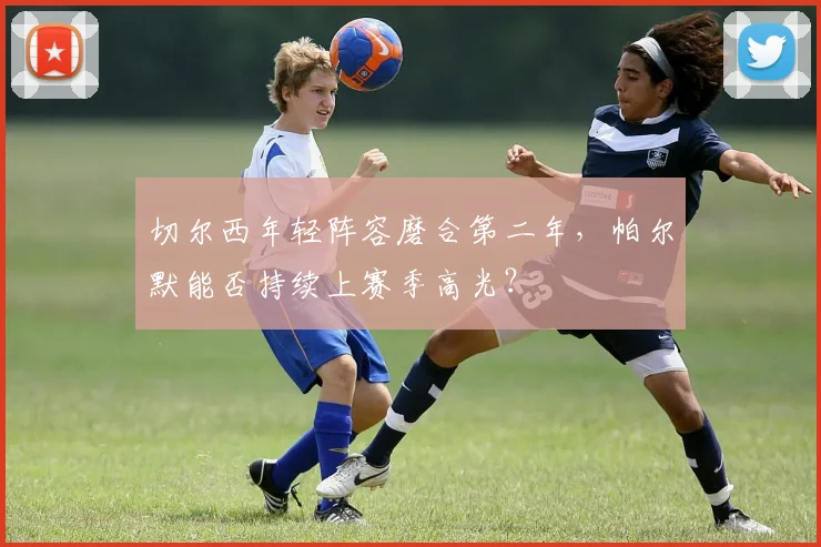 切尔西年轻阵容磨合第二年,帕尔默能否持续上赛季高光?