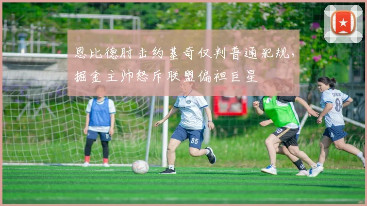 恩比德肘击约基奇仅判普通犯规,掘金主帅怒斥联盟偏袒巨星